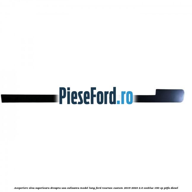 Acoperiere sina superioara dreapta usa culisanta model lung Ford Tourneo Custom 2019-2023 2.0 EcoBlue 150 cp P0FA diesel