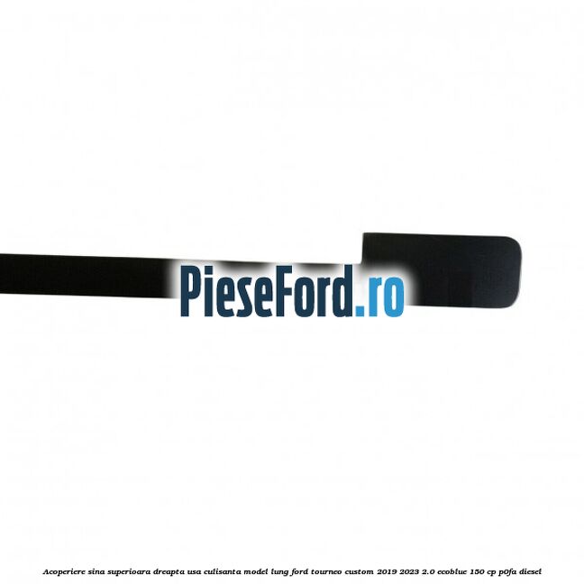 Acoperiere sina superioara dreapta usa culisanta model lung Ford Tourneo Custom 2019-2023 2.0 EcoBlue 150 cp P0FA diesel