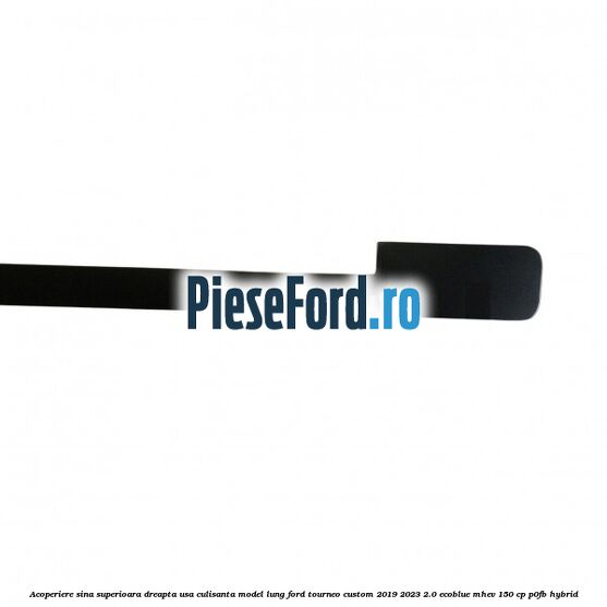 Acoperiere sina superioara dreapta usa culisanta model lung Ford Tourneo Custom 2019-2023 2.0 EcoBlue mHEV 150 cp P0FB Hybrid