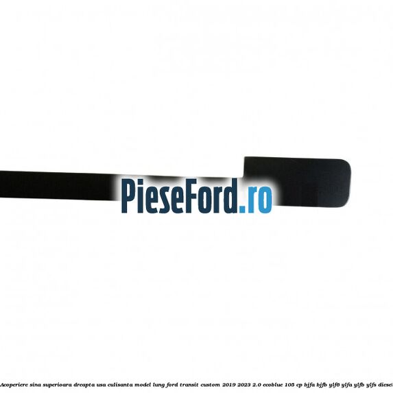 Acoperiere sina superioara dreapta usa culisanta model lung Ford Transit Custom 2019-2023 2.0 EcoBlue 105 cp BJFA, BJFB, YLF6, YLFA, YLFB, YLFS diesel