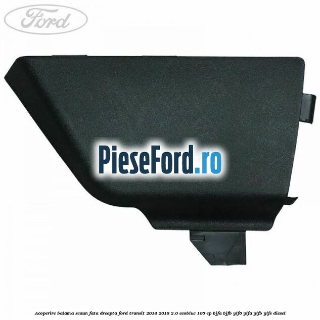 Acoperire balama scaun fata dreapta Ford Transit 2014-2018 2.0 EcoBlue 105 cp BJFA, BJFB, YLF6, YLFA, YLFB, YLFS diesel