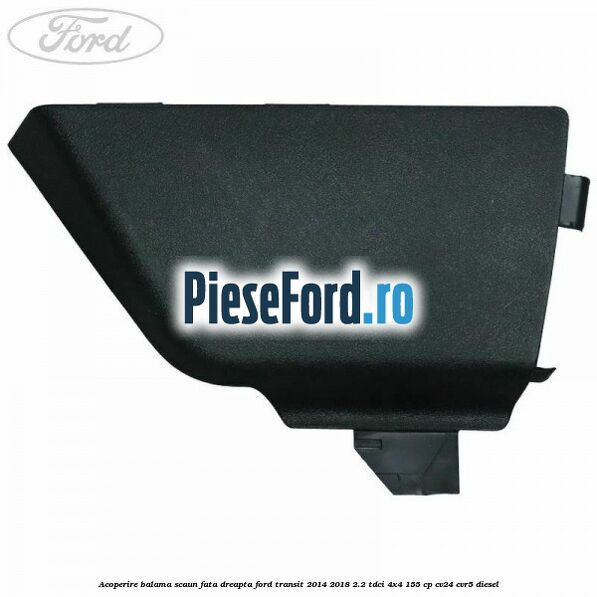 Acoperire balama scaun fata dreapta Ford Transit 2014-2018 2.2 TDCi 4x4 155 cp CV24, CVR5 diesel