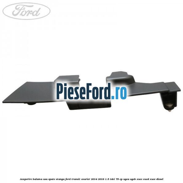 Acoperire balama usa spate stanga Ford Transit Courier 2014-2018 1.5 TDCi 75 cp UGCA, UGCB, XUCC, XUCD, XUCE diesel