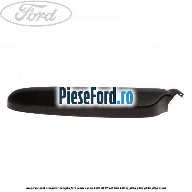 Acoperire brat stergator dreapta Ford Focus C-Max 2003-2007 2.0 TDCi 136 cp Acoperire brat stergator dreapta Ford Focus C-Max 2003-2007 2.0 TDCi 136 cp G6DA, G6DB, G6DD, G6DG diesel
