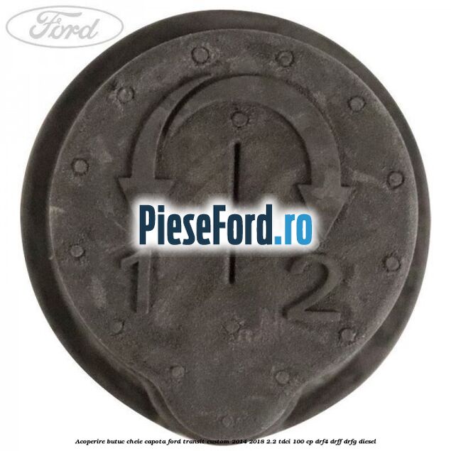 Acoperire butuc cheie capota Ford Transit Custom 2014-2018 2.2 TDCi 100 cp DRF4, DRFF, DRFG diesel