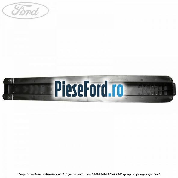 Acoperire cablu usa culisanta spate LWB Ford Transit Connect 2013-2018 1.5 TDCi 100 cp XVGA, XVGB, XVGC, XXGA diesel