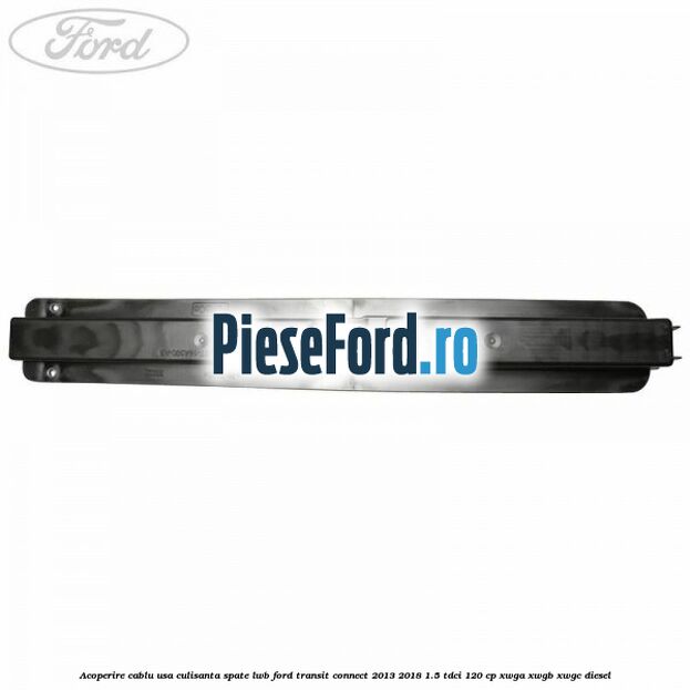 Acoperire cablu usa culisanta spate LWB Ford Transit Connect 2013-2018 1.5 TDCi 120 cp XWGA, XWGB, XWGC diesel