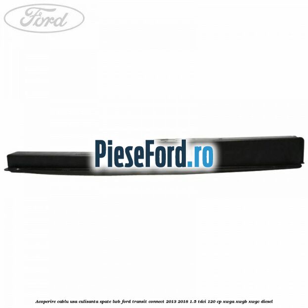 Acoperire cablu usa culisanta spate LWB Ford Transit Connect 2013-2018 1.5 TDCi 120 cp XWGA, XWGB, XWGC diesel