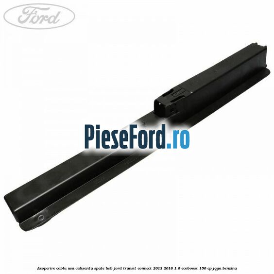 Acoperire cablu usa culisanta spate LWB Ford Transit Connect 2013-2018 1.6 EcoBoost 150 cp JQGA benzina