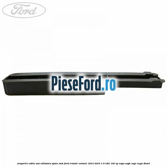 Acoperire cablu usa culisanta spate SWB Ford Transit Connect 2013-2018 1.5 TDCi 100 cp XVGA, XVGB, XVGC, XXGA diesel
