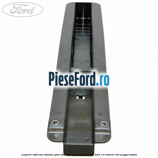 Acoperire cablu usa culisanta spate SWB Ford Transit Connect 2013-2018 1.6 EcoBoost 150 cp JQGA benzina