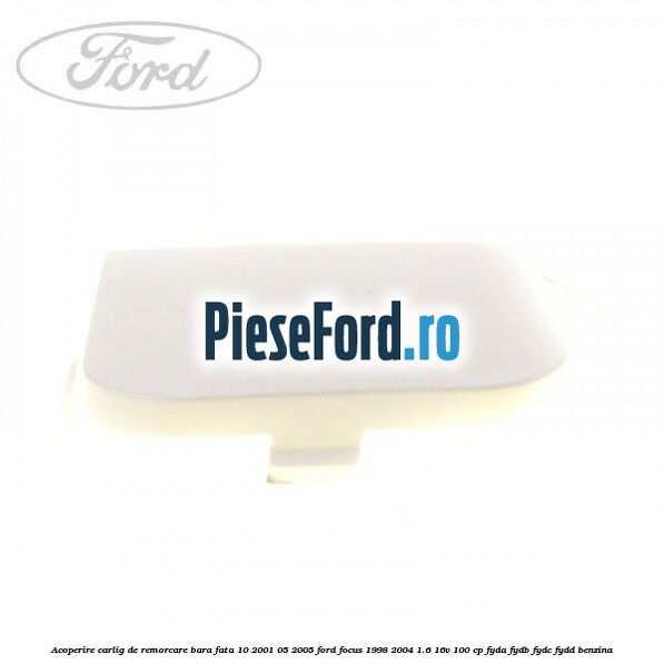 Acoperire carlig de remorcare bara fata 10/2001-05/2005 Ford Focus 1998-2004 1.6 16V 100 cp FYDA, FYDB, FYDC, FYDD benzina