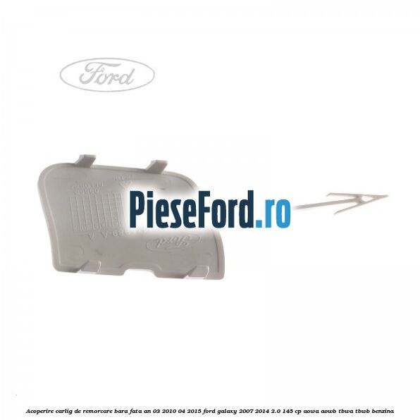 Acoperire carlig de remorcare bara fata an 03/2010-04/2015 Ford Galaxy 2007-2014 2.0 145 cp AOWA, AOWB, TBWA, TBWB benzina