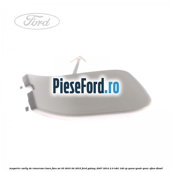 Acoperire carlig de remorcare bara fata an 03/2010-04/2015 Ford Galaxy 2007-2014 2.0 TDCi 140 cp QXWA, QXWB, QXWC, UFWA diesel