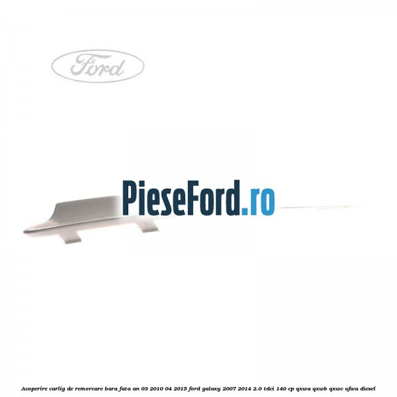 Acoperire carlig de remorcare bara fata an 03/2010-04/2015 Ford Galaxy 2007-2014 2.0 TDCi 140 cp Acoperire carlig de remorcare bara fata an 03/2010-04/2015 Ford Galaxy 2007-2014 2.0 TDCi 140 cp QXWA, QXWB, QXWC, UFWA diesel