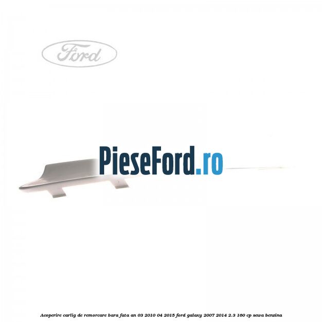 Acoperire carlig de remorcare bara fata an 03/2010-04/2015 Ford Galaxy 2007-2014 2.3 160 cp SEWA benzina