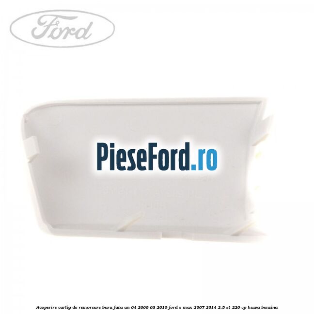 Acoperire carlig de remorcare bara fata an 04/2006-03/2010 Ford S-Max 2007-2014 2.5 ST 220 cp Acoperire carlig de remorcare bara fata an 04/2006-03/2010 Ford S-Max 2007-2014 2.5 ST 220 cp HUWA benzina