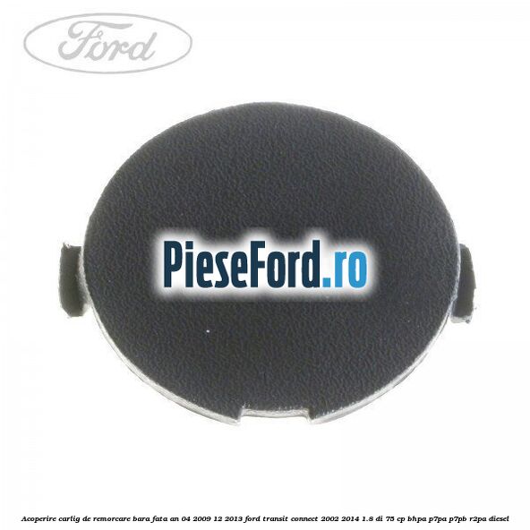 Acoperire carlig de remorcare bara fata an 04/2009-12/2013 Ford Transit Connect 2002-2014 1.8 Di 75 cp BHPA, P7PA, P7PB, R2PA diesel