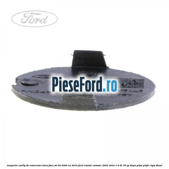 Acoperire carlig de remorcare bara fata an 04/2009-12/2013 Ford Transit Connect 2002-2014 1.8 Di 75 cp Acoperire carlig de remorcare bara fata an 04/2009-12/2013 Ford Transit Connect 2002-2014 1.8 Di 75 cp BHPA, P7PA, P7PB, R2PA diesel