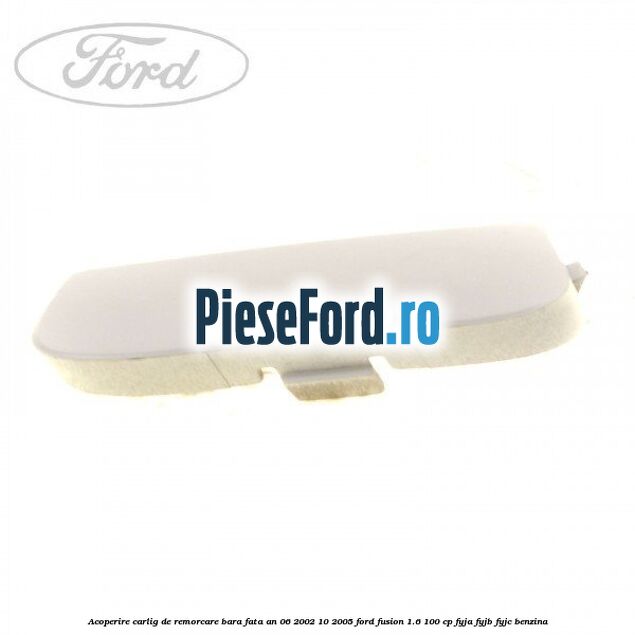 Acoperire carlig de remorcare bara fata an 06/2002-10/2005 Ford Fusion 1.6 100 cp FYJA, FYJB, FYJC benzina