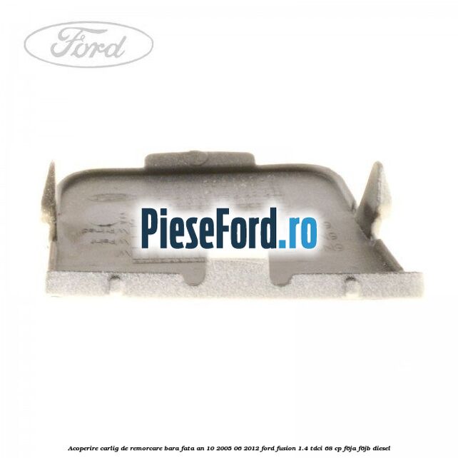Acoperire carlig de remorcare bara fata an 10/2005-06/2012 Ford Fusion 1.4 TDCi 68 cp F6JA, F6JB diesel