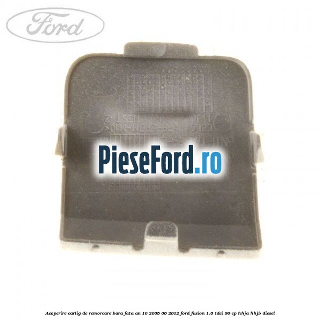 Acoperire carlig de remorcare bara fata an 10/2005-06/2012 Ford Fusion 1.6 TDCi 90 cp Acoperire carlig de remorcare bara fata an 10/2005-06/2012 Ford Fusion 1.6 TDCi 90 cp HHJA, HHJB diesel