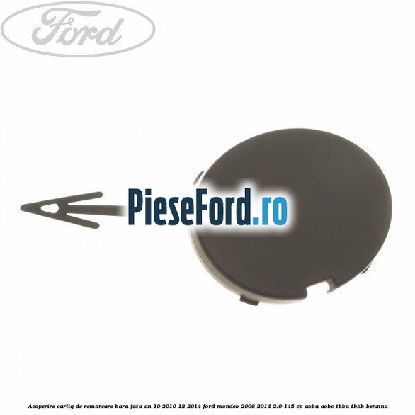 Acoperire carlig de remorcare bara fata an 10/2010-12/2014 Ford Mondeo 2008-2014 2.0 145 cp Acoperire carlig de remorcare bara fata an 10/2010-12/2014 Ford Mondeo 2008-2014 2.0 145 cp AOBA, AOBC, TBBA, TBBB benzina