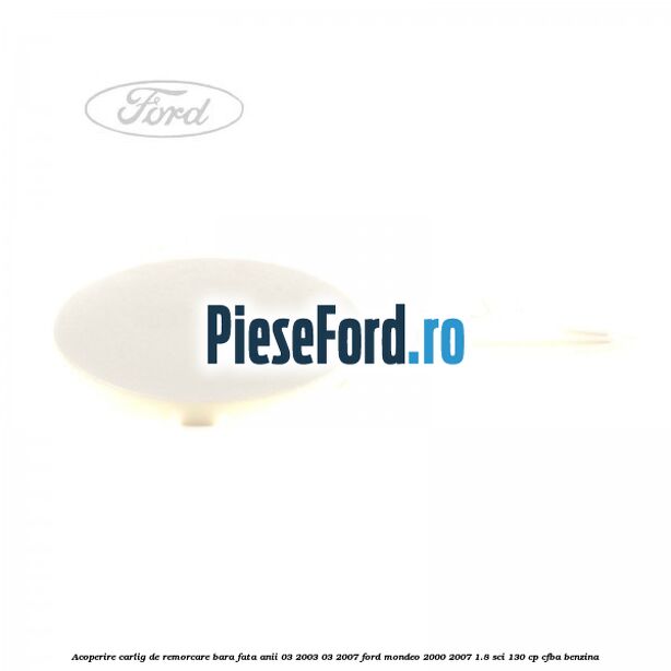 Acoperire carlig de remorcare bara fata anii 03/2003-03/2007 Ford Mondeo 2000-2007 1.8 SCi 130 cp Acoperire carlig de remorcare bara fata anii 03/2003-03/2007 Ford Mondeo 2000-2007 1.8 SCi 130 cp CFBA benzina