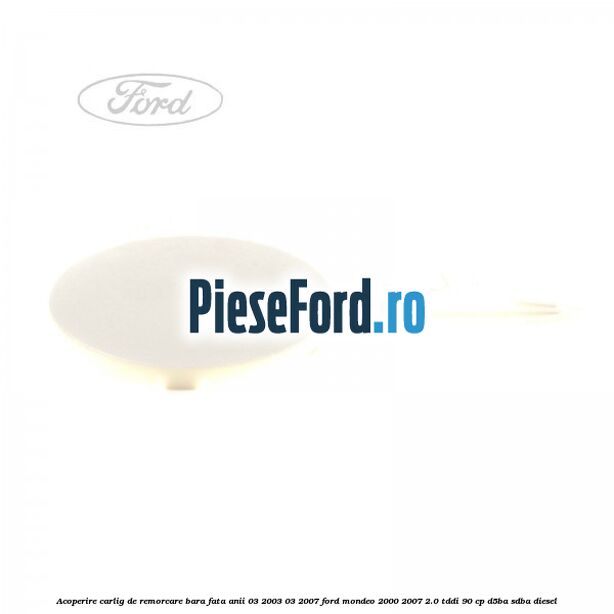 Acoperire carlig de remorcare bara fata anii 03/2003-03/2007 Ford Mondeo 2000-2007 2.0 TDDI 90 cp D5BA, SDBA diesel