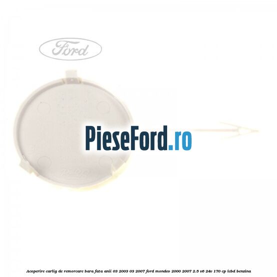 Acoperire carlig de remorcare bara fata anii 03/2003-03/2007 Ford Mondeo 2000-2007 2.5 V6 24V 170 cp LCBD benzina