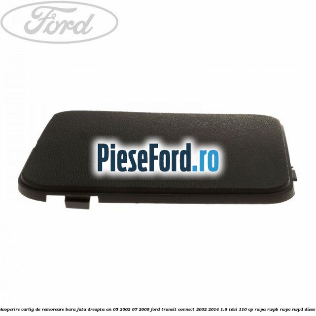 Acoperire carlig de remorcare bara fata dreapta an 05/2002-07/2006 Ford Transit Connect 2002-2014 1.8 TDCi 110 cp Acoperire carlig de remorcare bara fata dreapta an 05/2002-07/2006 Ford Transit Connect 2002-2014 1.8 TDCi 110 cp RWPA, RWPB, RWPC, RWPD diesel