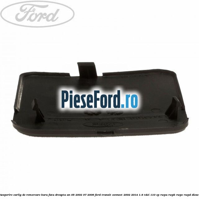 Acoperire carlig de remorcare bara fata dreapta an 05/2002-07/2006 Ford Transit Connect 2002-2014 1.8 TDCi 110 cp Acoperire carlig de remorcare bara fata dreapta an 05/2002-07/2006 Ford Transit Connect 2002-2014 1.8 TDCi 110 cp RWPA, RWPB, RWPC, RWPD diesel