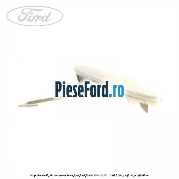 Acoperire carlig de remorcare bara fata Ford Fiesta 2013-2017 1.6 TDCi 95 cp Acoperire carlig de remorcare bara fata Ford Fiesta 2013-2017 1.6 TDCi 95 cp T3JA, TZJA, TZJB diesel