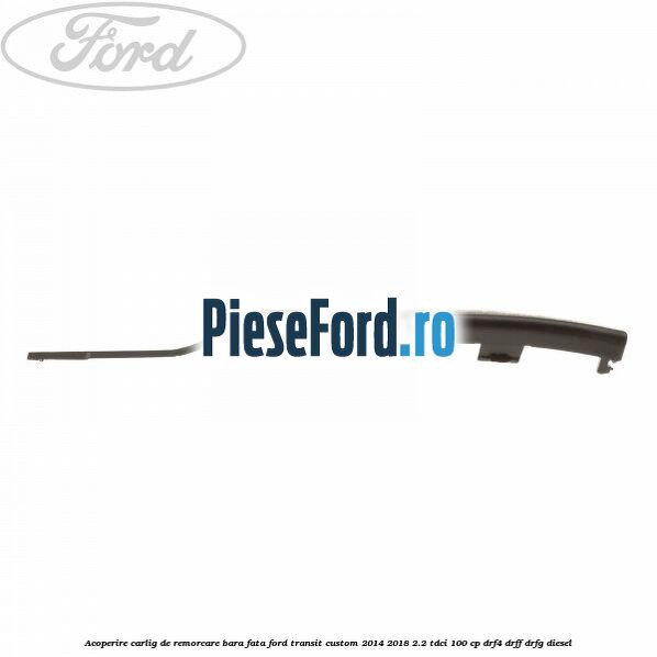 Acoperire carlig de remorcare bara fata Ford Transit Custom 2014-2018 2.2 TDCi 100 cp Acoperire carlig de remorcare bara fata Ford Transit Custom 2014-2018 2.2 TDCi 100 cp DRF4, DRFF, DRFG diesel