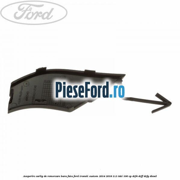 Acoperire carlig de remorcare bara fata Ford Transit Custom 2014-2018 2.2 TDCi 100 cp Acoperire carlig de remorcare bara fata Ford Transit Custom 2014-2018 2.2 TDCi 100 cp DRF4, DRFF, DRFG diesel