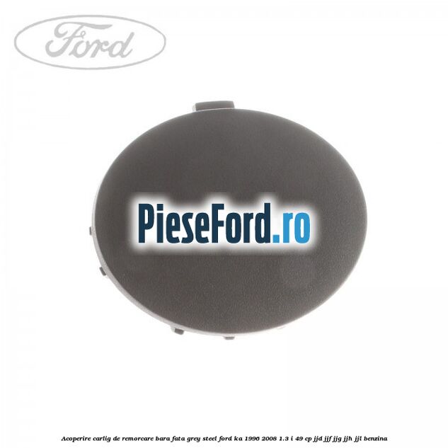 Acoperire carlig de remorcare bara fata grey steel Ford Ka 1996-2008 1.3 i 49 cp JJD, JJF, JJG, JJH, JJL benzina