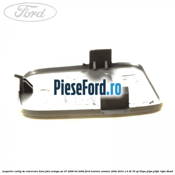 Acoperire carlig de remorcare bara fata stanga an 07/2006-04/2009 Ford Tourneo Connect 2002-2014 1.8 Di 75 cp Acoperire carlig de remorcare bara fata stanga an 07/2006-04/2009 Ford Tourneo Connect 2002-2014 1.8 Di 75 cp BHPA, P7PA, P7PB, R2PA diesel