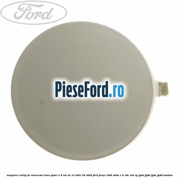 Acoperire carlig de remorcare bara spate 3/5 usi an 10/2001-05/2005 Ford Focus 1998-2004 1.6 16V 100 cp FYDA, FYDB, FYDC, FYDD benzina