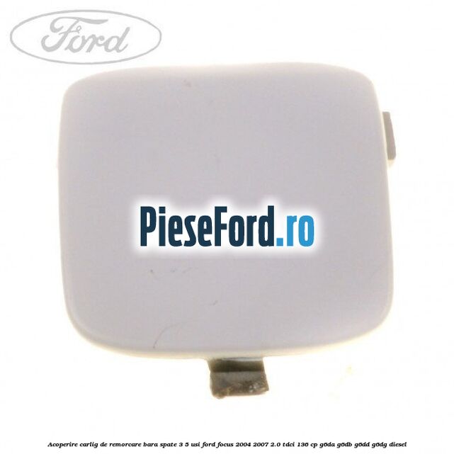 Acoperire carlig de remorcare bara spate 3/5 usi Ford Focus 2004-2007 2.0 TDCi 136 cp Acoperire carlig de remorcare bara spate 3/5 usi Ford Focus 2004-2007 2.0 TDCi 136 cp G6DA, G6DB, G6DD, G6DG diesel