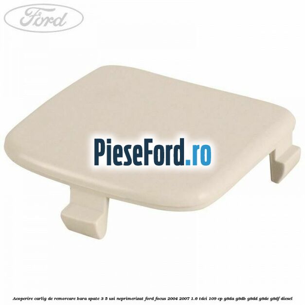 Acoperire carlig de remorcare bara spate 3/5 usi neprimerizat Ford Focus 2004-2007 1.6 TDCi 109 cp G8DA, G8DB, G8DD, G8DE, G8DF diesel