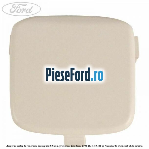 Acoperire carlig de remorcare bara spate 3/5 usi neprimerizat Ford Focus 2008-2011 1.6 100 cp Acoperire carlig de remorcare bara spate 3/5 usi neprimerizat Ford Focus 2008-2011 1.6 100 cp HWDA, HWDB, SHDA, SHDB, SHDC benzina