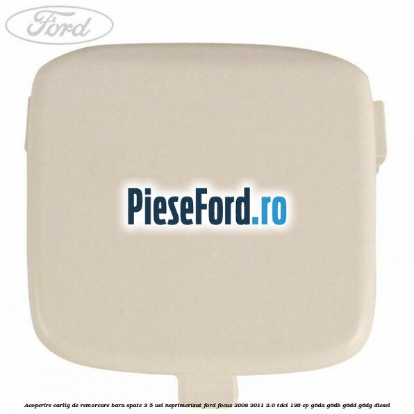 Acoperire carlig de remorcare bara spate 3/5 usi neprimerizat Ford Focus 2008-2011 2.0 TDCi 136 cp G6DA, G6DB, G6DD, G6DG diesel