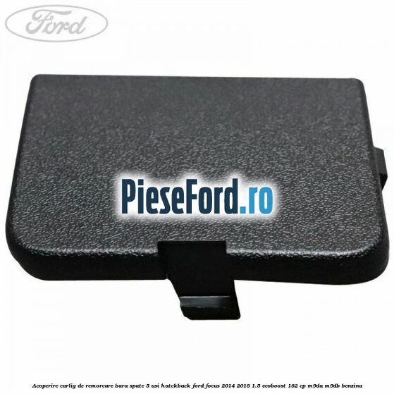 Acoperire carlig de remorcare bara spate 5 usi hatckback Ford Focus 2014-2018 1.5 EcoBoost 182 cp Acoperire carlig de remorcare bara spate 5 usi hatckback Ford Focus 2014-2018 1.5 EcoBoost 182 cp M9DA, M9DB benzina