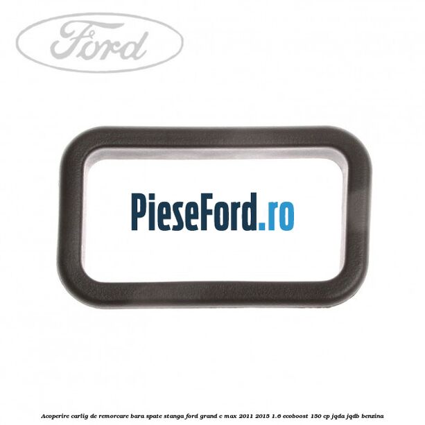 Acoperire carlig de remorcare bara spate stanga Ford Grand C-Max 2011-2015 1.6 EcoBoost 150 cp JQDA, JQDB benzina