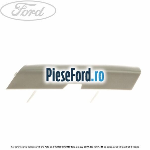Acoperire carlig remorcare bara fata an 04/2006-03/2010 Ford Galaxy 2007-2014 2.0 145 cp Acoperire carlig remorcare bara fata an 04/2006-03/2010 Ford Galaxy 2007-2014 2.0 145 cp AOWA, AOWB, TBWA, TBWB benzina