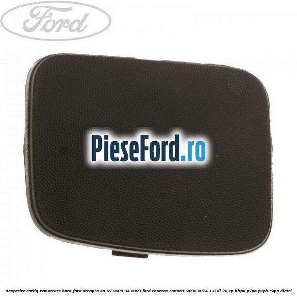 Acoperire carlig remorcare bara fata dreapta an 07/2006-04/2009 Ford Tourneo Connect 2002-2014 1.8 Di 75 cp BHPA, P7PA, P7PB, R2PA diesel