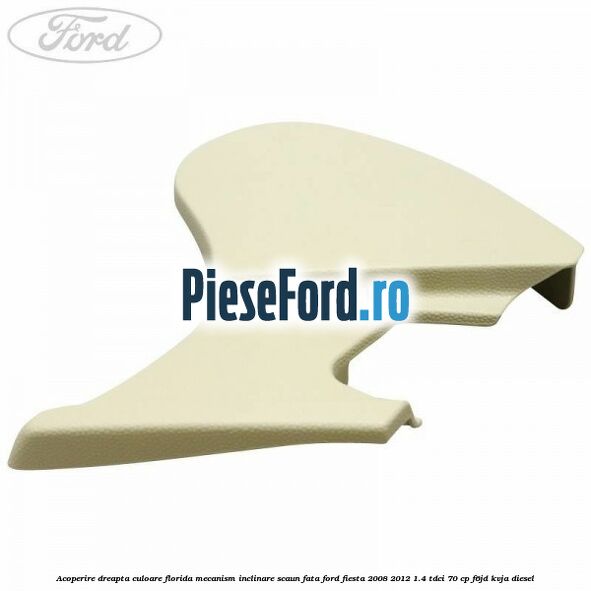 Acoperire dreapta culoare florida mecanism inclinare scaun fata Ford Fiesta 2008-2012 1.4 TDCi 70 cp F6JD, KVJA diesel