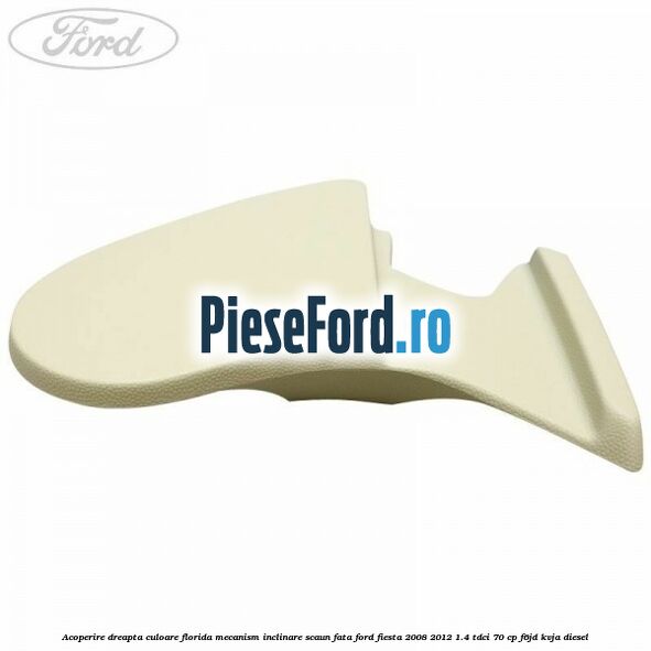 Acoperire dreapta culoare florida mecanism inclinare scaun fata Ford Fiesta 2008-2012 1.4 TDCi 70 cp F6JD, KVJA diesel