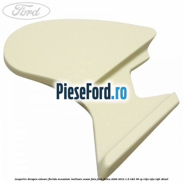 Acoperire dreapta culoare florida mecanism inclinare scaun fata Ford Fiesta 2008-2012 1.6 TDCi 95 cp T3JA, TZJA, TZJB diesel
