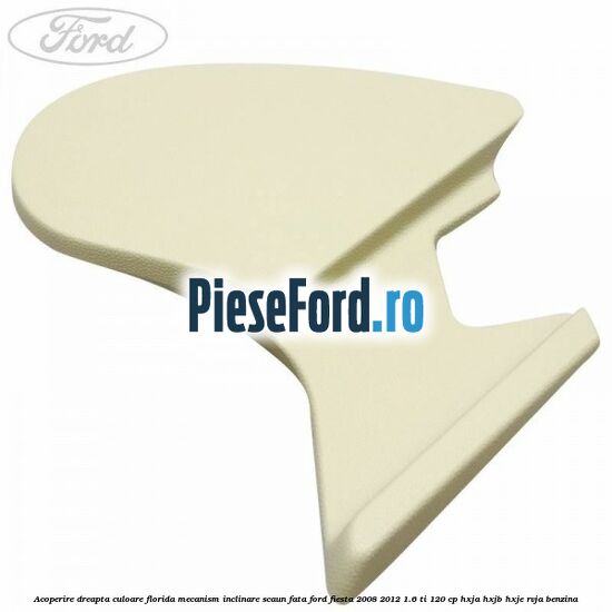 Acoperire dreapta culoare florida mecanism inclinare scaun fata Ford Fiesta 2008-2012 1.6 Ti 120 cp HXJA, HXJB, HXJE, RVJA benzina